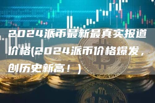2024派币最新最真实报道价格 - 2024派币价格爆发，创历史新高！